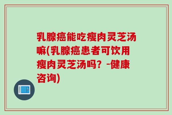 乳腺癌能吃瘦肉灵芝汤嘛(乳腺癌患者可饮用瘦肉灵芝汤吗？-健康咨询)