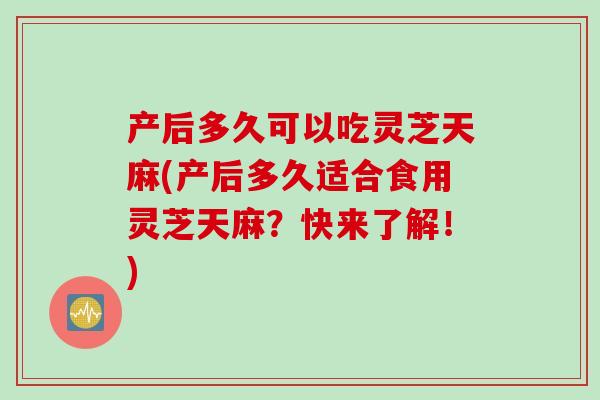 产后多久可以吃灵芝天麻(产后多久适合食用灵芝天麻？快来了解！)