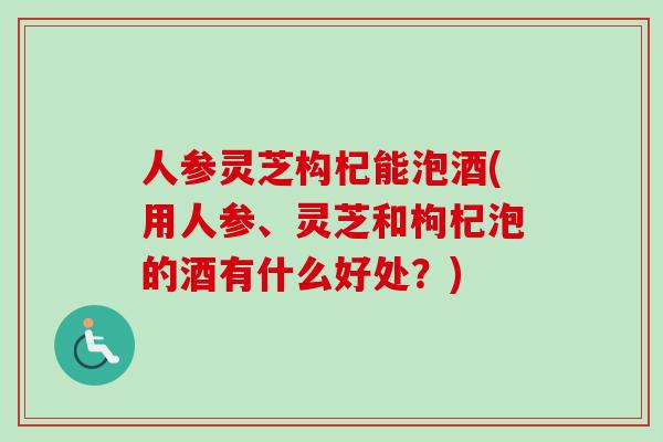 人参灵芝构杞能泡酒(用人参、灵芝和枸杞泡的酒有什么好处?) 人参灵芝构杞能泡酒(用人参、灵芝和枸杞泡的酒有什么好处?)