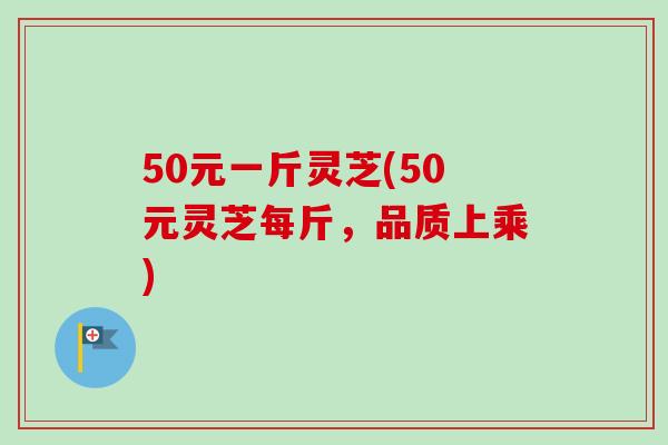 50元一斤灵芝(50元灵芝每斤，品质上乘)