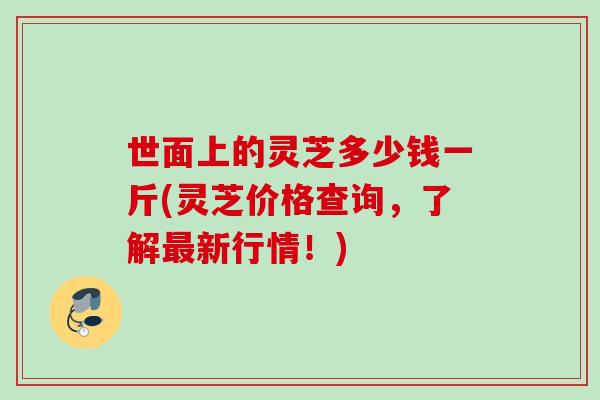 世面上的灵芝多少钱一斤(灵芝价格查询，了解最新行情！)