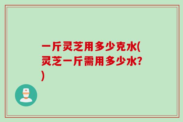 一斤灵芝用多少克水(灵芝一斤需用多少水？)