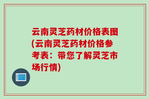 云南灵芝药材价格表图(云南灵芝药材价格参考表：带您了解灵芝市场行情)