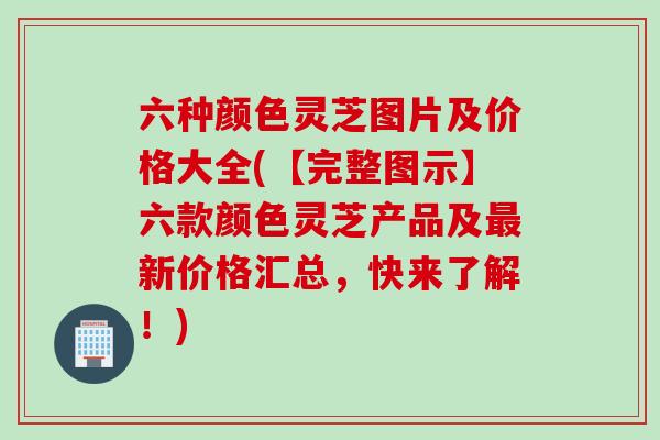 六种颜色灵芝图片及价格大全(【完整图示】六款颜色灵芝产品及最新价格汇总，快来了解！)