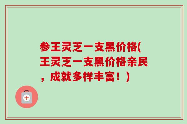 参王灵芝一支黑价格(王灵芝一支黑价格亲民，成就多样丰富！)
