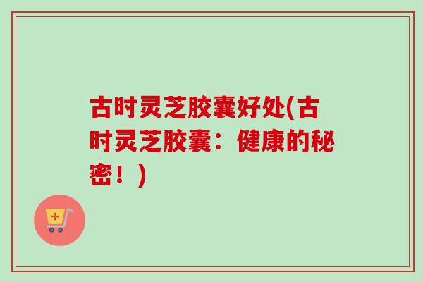 古时灵芝胶囊好处(古时灵芝胶囊：健康的秘密！)