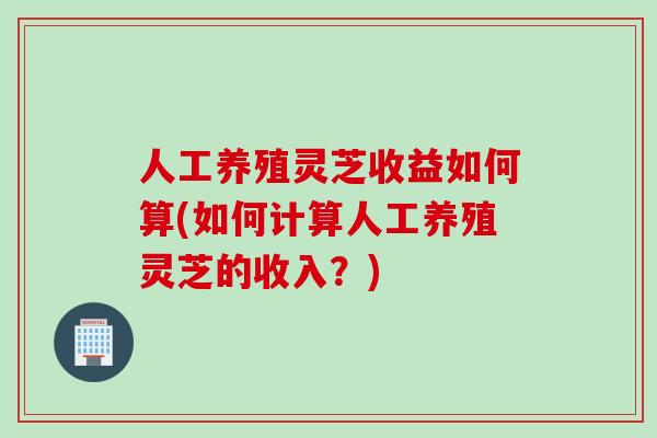 人工养殖灵芝收益如何算(如何计算人工养殖灵芝的收入？)