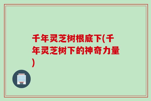 千年灵芝树根底下(千年灵芝树下的神奇力量)