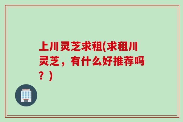 上川灵芝求租(求租川灵芝，有什么好推荐吗？)