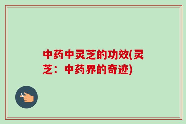 中药中灵芝的功效(灵芝：中药界的奇迹)