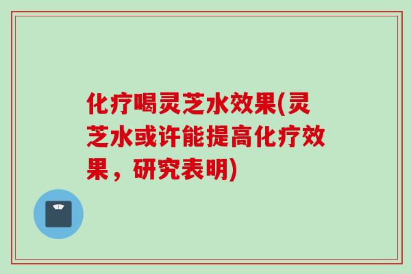 化疗喝灵芝水效果(灵芝水或许能提高化疗效果，研究表明)