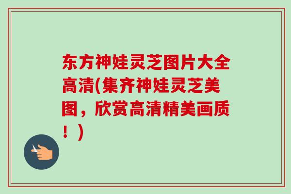 东方神娃灵芝图片大全高清(集齐神娃灵芝美图，欣赏高清精美画质！)