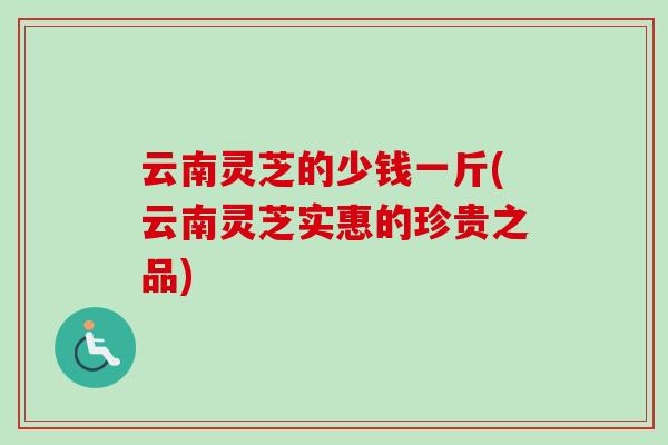 云南灵芝的少钱一斤(云南灵芝实惠的珍贵之品)