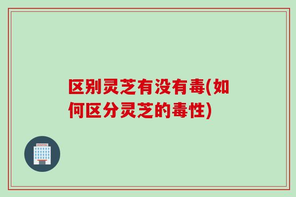 区别灵芝有没有毒(如何区分灵芝的毒性)
