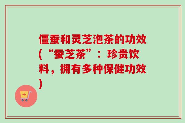 僵蚕和灵芝泡茶的功效(“蚕芝茶”：珍贵饮料，拥有多种保健功效)