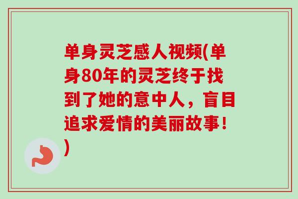 单身灵芝感人视频(单身80年的灵芝终于找到了她的意中人，盲目追求爱情的美丽故事！)
