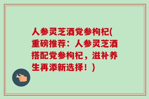 人参灵芝酒党参枸杞(重磅推荐：人参灵芝酒搭配党参枸杞，滋补养生再添新选择！)