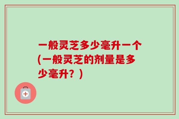 一般灵芝多少毫升一个(一般灵芝的剂量是多少毫升？)