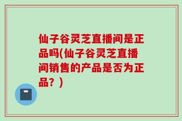 仙子谷灵芝直播间是正品吗(仙子谷灵芝直播间销售的产品是否为正品？)