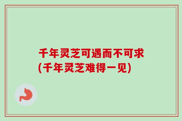千年灵芝可遇而不可求(千年灵芝难得一见)