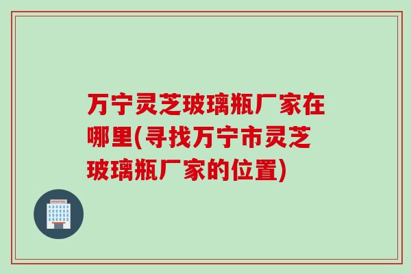 万宁灵芝玻璃瓶厂家在哪里(寻找万宁市灵芝玻璃瓶厂家的位置)