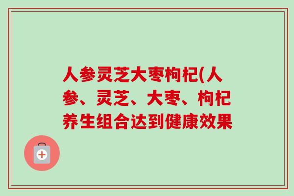人参灵芝大枣枸杞(人参、灵芝、大枣、枸杞养生组合达到健康效果