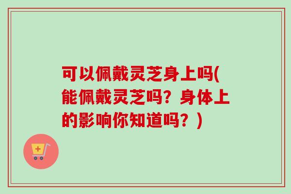 可以佩戴灵芝身上吗(能佩戴灵芝吗？身体上的影响你知道吗？)