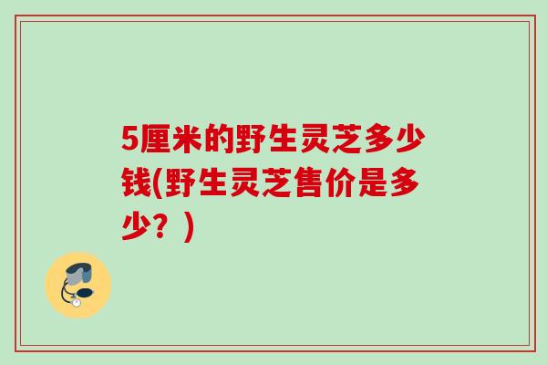 5厘米的野生灵芝多少钱(野生灵芝售价是多少？)