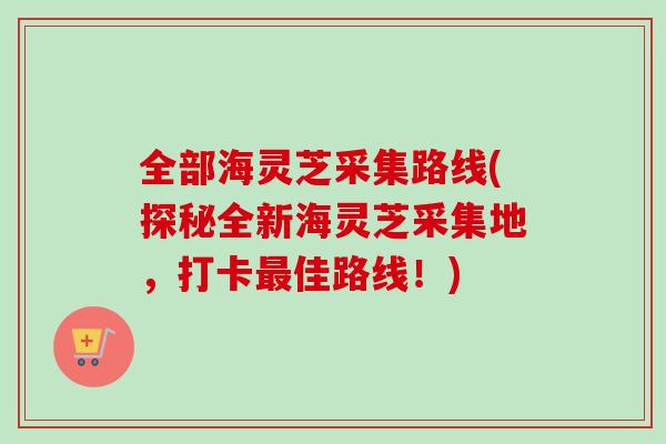 全部海灵芝采集路线(探秘全新海灵芝采集地，打卡最佳路线！)
