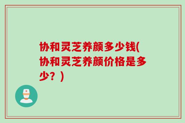 协和灵芝养颜多少钱(协和灵芝养颜价格是多少?) 协和灵芝养颜多少钱(协和灵芝养颜价格是多少?)