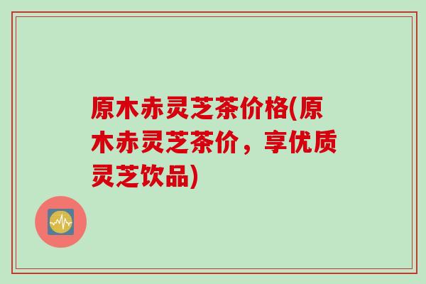 原木赤灵芝茶价格(原木赤灵芝茶价，享优质灵芝饮品)