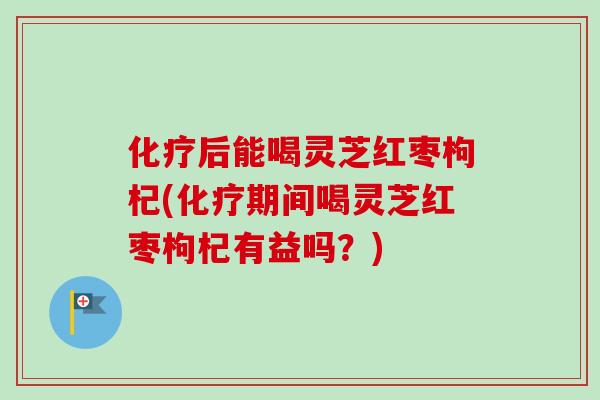 化疗后能喝灵芝红枣枸杞(化疗期间喝灵芝红枣枸杞有益吗？)