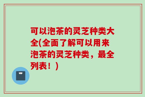 可以泡茶的灵芝种类大全(全面了解可以用来泡茶的灵芝种类，最全列表！)
