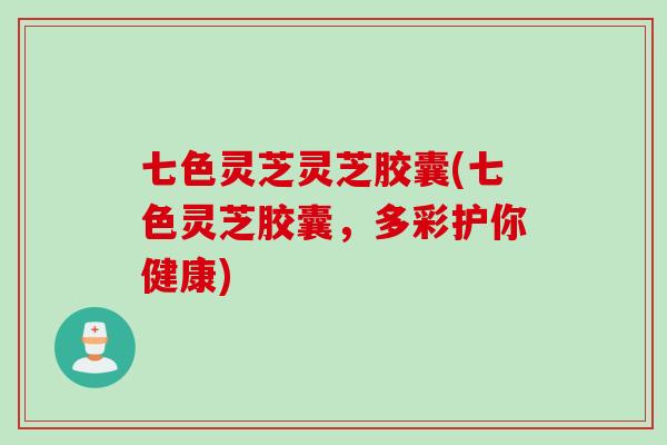 七色灵芝灵芝胶囊(七色灵芝胶囊，多彩护你健康)