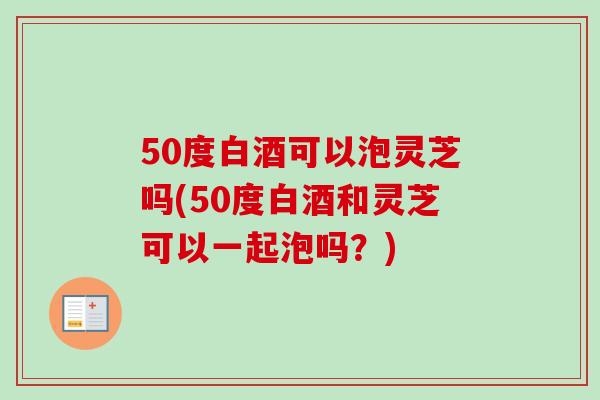 50度白酒可以泡灵芝吗(50度白酒和灵芝可以一起泡吗?) 50度白酒可以泡灵芝吗(50度白酒和灵芝可以一起泡吗?)