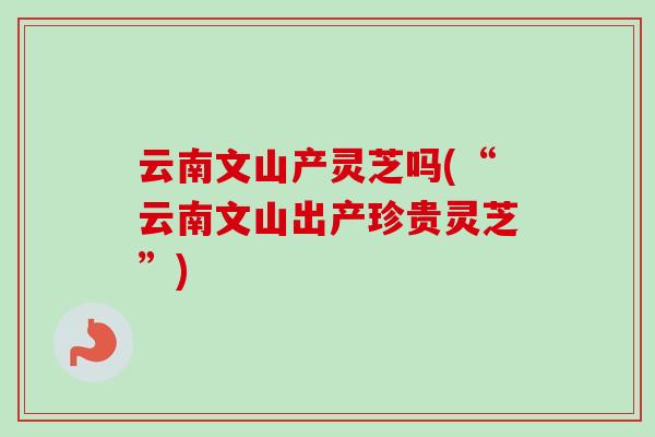 云南文山产灵芝吗(“云南文山出产珍贵灵芝”)