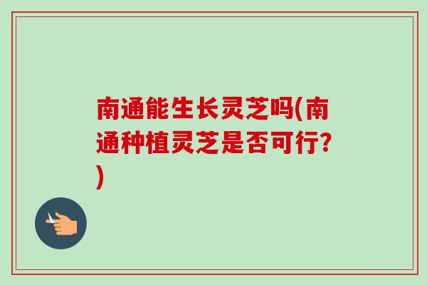 南通能生长灵芝吗(南通种植灵芝是否可行？)