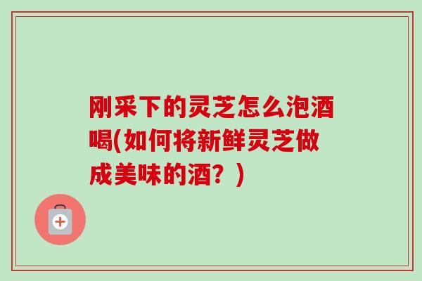 刚采下的灵芝怎么泡酒喝(如何将新鲜灵芝做成美味的酒？)