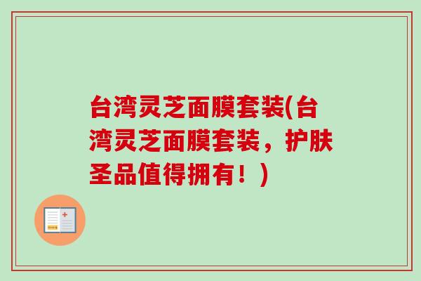 台湾灵芝面膜套装(台湾灵芝面膜套装，护肤圣品值得拥有！)