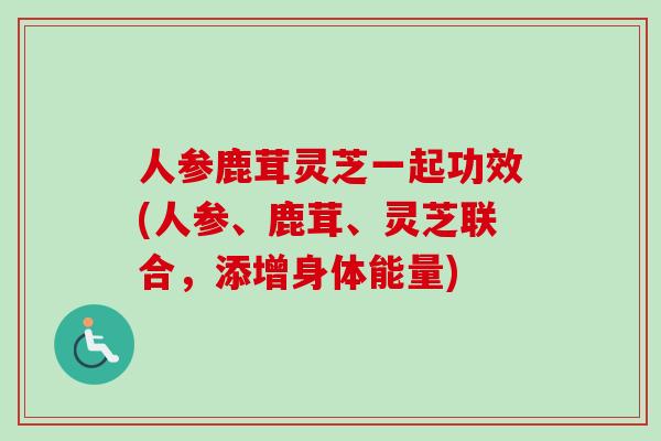 人参鹿茸灵芝一起功效(人参、鹿茸、灵芝联合，添增身体能量)