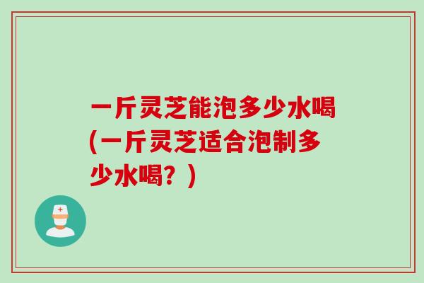 一斤灵芝能泡多少水喝(一斤灵芝适合泡制多少水喝？)