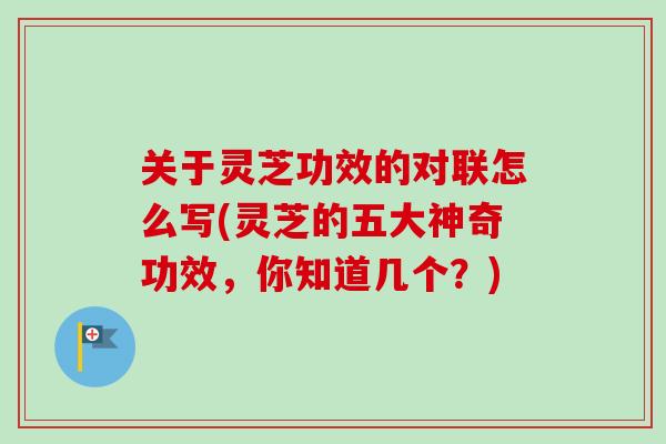关于灵芝功效的对联怎么写(灵芝的五大神奇功效，你知道几个？)