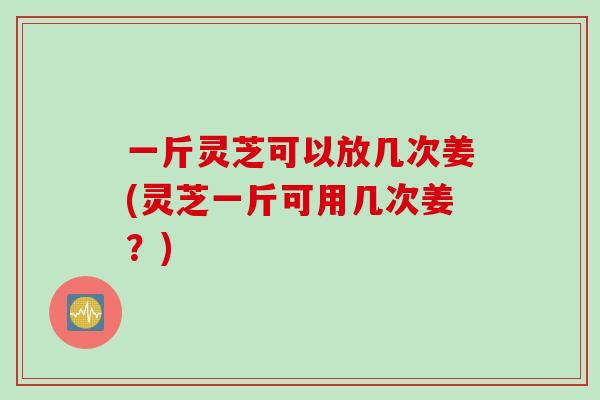 一斤灵芝可以放几次姜(灵芝一斤可用几次姜？)
