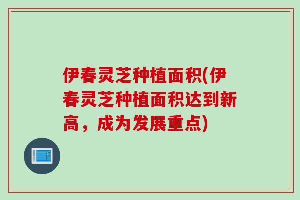 伊春灵芝种植面积(伊春灵芝种植面积达到新高,成为发展重点) 伊春灵芝种植面积(伊春灵芝种植面积达到新高,成为发展重点)