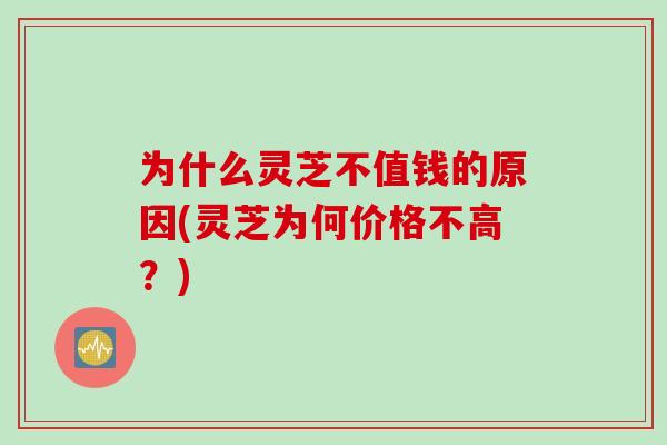为什么灵芝不值钱的原因(灵芝为何价格不高？)