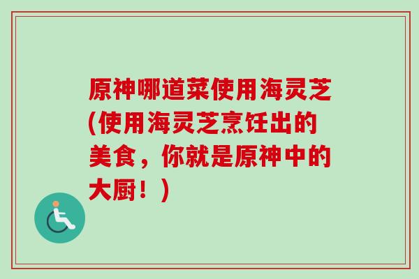 原神哪道菜使用海灵芝(使用海灵芝烹饪出的美食，你就是原神中的大厨！)