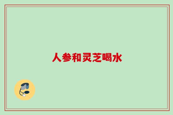 人参和灵芝喝水