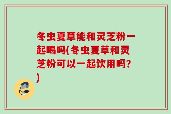 冬虫夏草能和灵芝粉一起喝吗(冬虫夏草和灵芝粉可以一起饮用吗？)