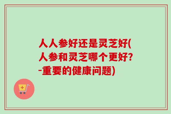 人人参好还是灵芝好(人参和灵芝哪个更好？-重要的健康问题)
