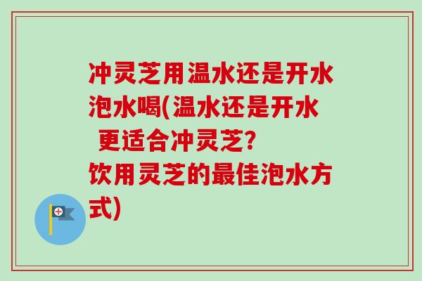 冲灵芝用温水还是开水泡水喝(温水还是开水 更适合冲灵芝？  饮用灵芝的最佳泡水方式)